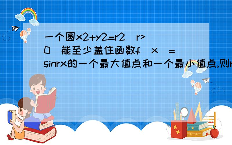 一个圆x2+y2=r2(r>0)能至少盖住函数f(x)=sinrx的一个最大值点和一个最小值点,则r的取值范围是