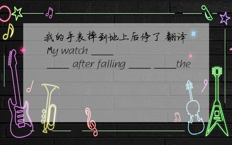 我的手表摔到地上后停了 翻译 My watch ____ ____ after falling ____ ____the