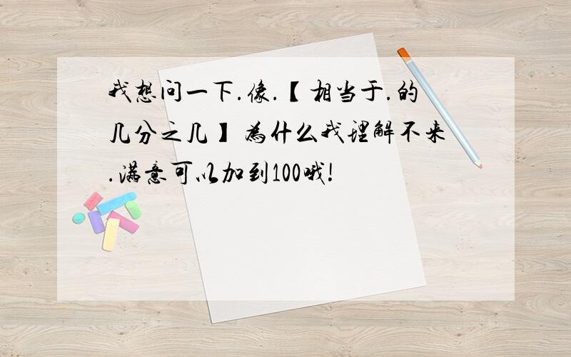 我想问一下.像.【相当于.的几分之几】 为什么我理解不来.满意可以加到100哦!