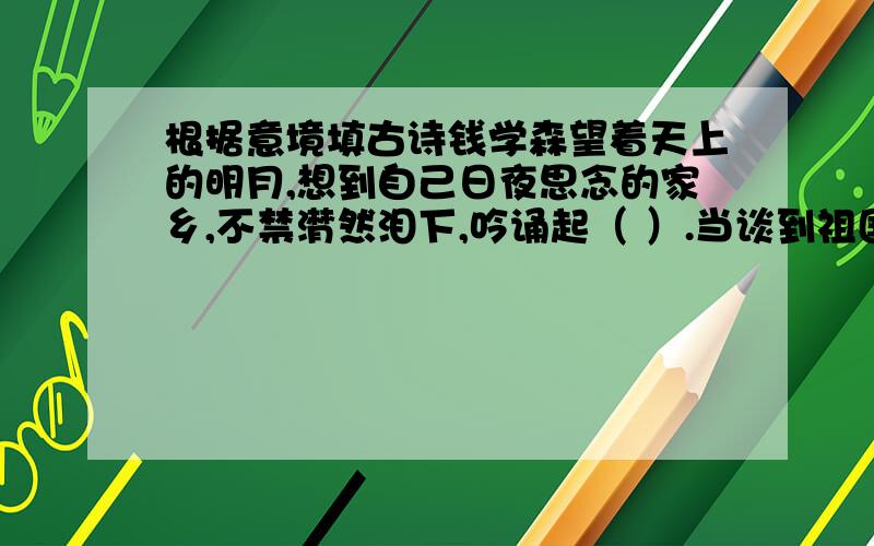 根据意境填古诗钱学森望着天上的明月,想到自己日夜思念的家乡,不禁潸然泪下,吟诵起（ ）.当谈到祖国的美好前景时,他格外兴