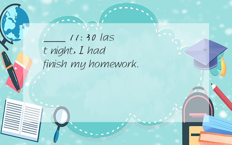 ____ 11:30 last night,I had finish my homework.