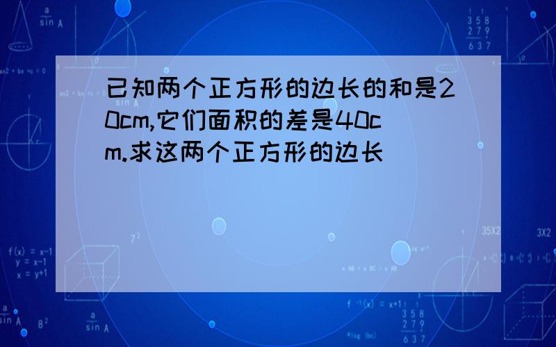 已知两个正方形的边长的和是20cm,它们面积的差是40cm.求这两个正方形的边长