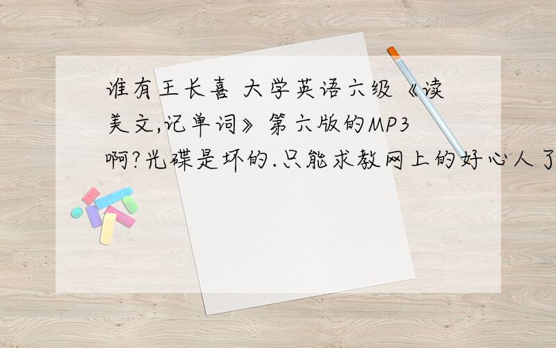 谁有王长喜 大学英语六级《读美文,记单词》第六版的MP3啊?光碟是坏的.只能求教网上的好心人了~