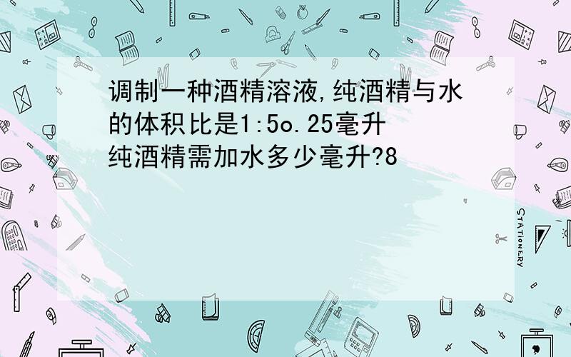 调制一种酒精溶液,纯酒精与水的体积比是1:5o.25毫升纯酒精需加水多少毫升?8