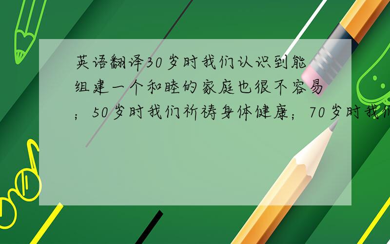 英语翻译30岁时我们认识到能组建一个和睦的家庭也很不容易；50岁时我们祈祷身体健康；70岁时我们的梦想就变成能活一天算一