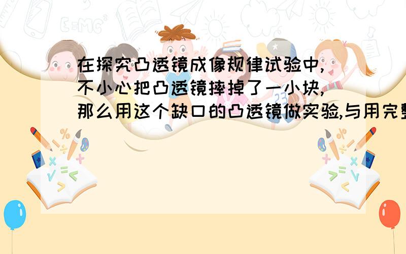 在探究凸透镜成像规律试验中,不小心把凸透镜摔掉了一小块,那么用这个缺口的凸透镜做实验,与用完整的凸透镜做实验相比较,屏上