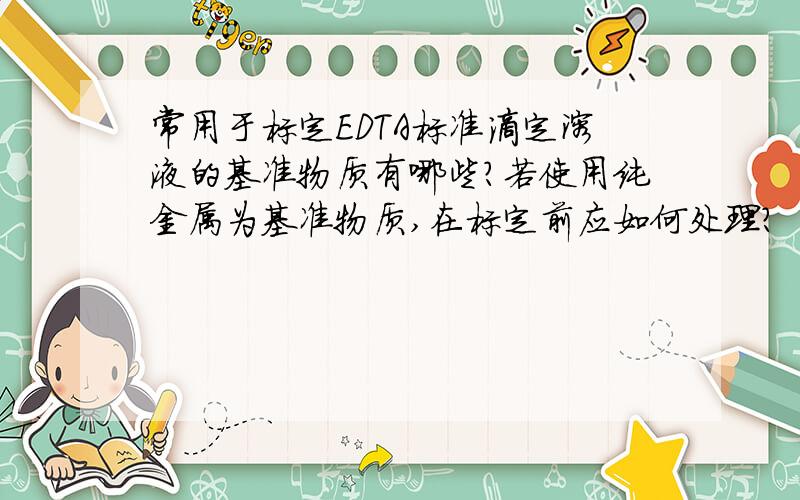 常用于标定EDTA标准滴定溶液的基准物质有哪些?若使用纯金属为基准物质,在标定前应如何处理?