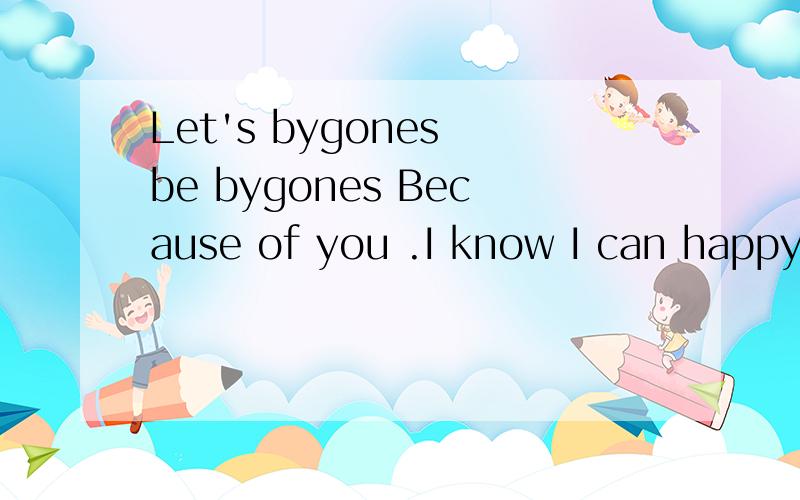 Let's bygones be bygones Because of you .I know I can happy.