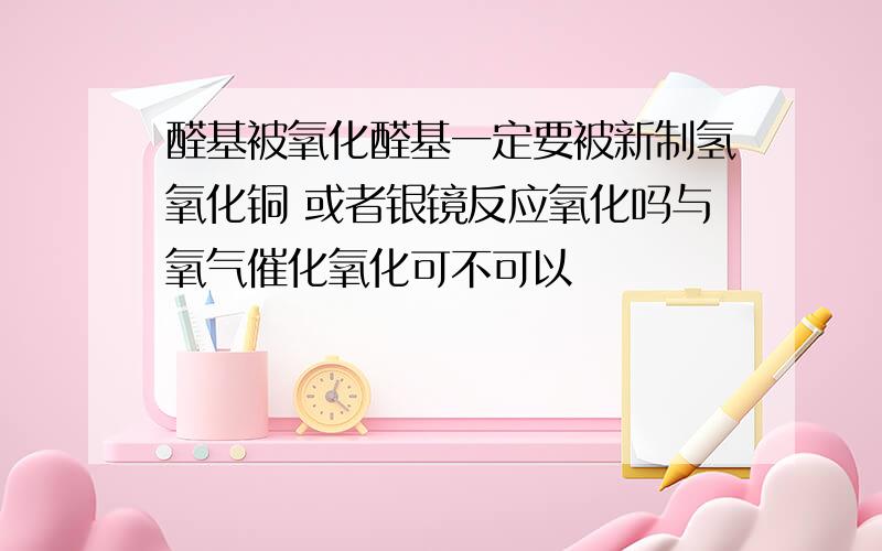 醛基被氧化醛基一定要被新制氢氧化铜 或者银镜反应氧化吗与氧气催化氧化可不可以