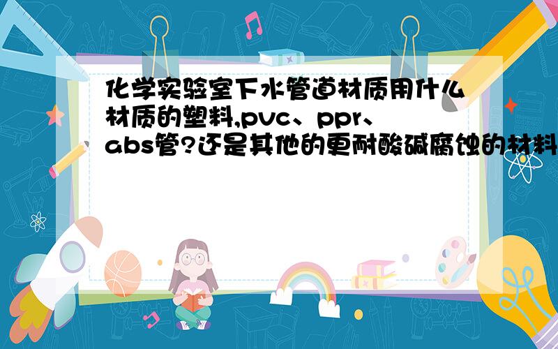 化学实验室下水管道材质用什么材质的塑料,pvc、ppr、abs管?还是其他的更耐酸碱腐蚀的材料.