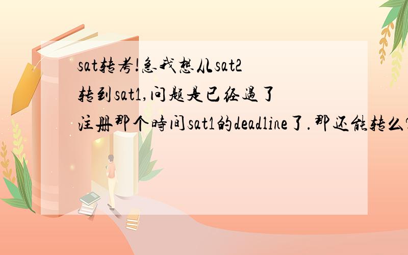 sat转考!急我想从sat2转到sat1,问题是已经过了注册那个时间sat1的deadline了.那还能转么?