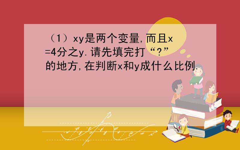 （1）xy是两个变量,而且x=4分之y.请先填完打“?”的地方,在判断x和y成什么比例.