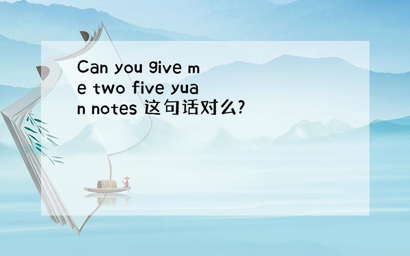 Can you give me two five yuan notes 这句话对么?