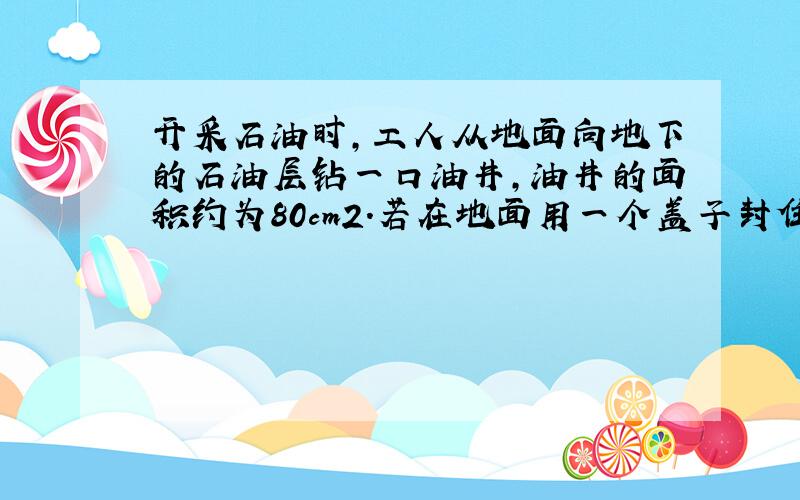 开采石油时，工人从地面向地下的石油层钻一口油井，油井的面积约为80cm2．若在地面用一个盖子封住井口，石油对盖子能产生大