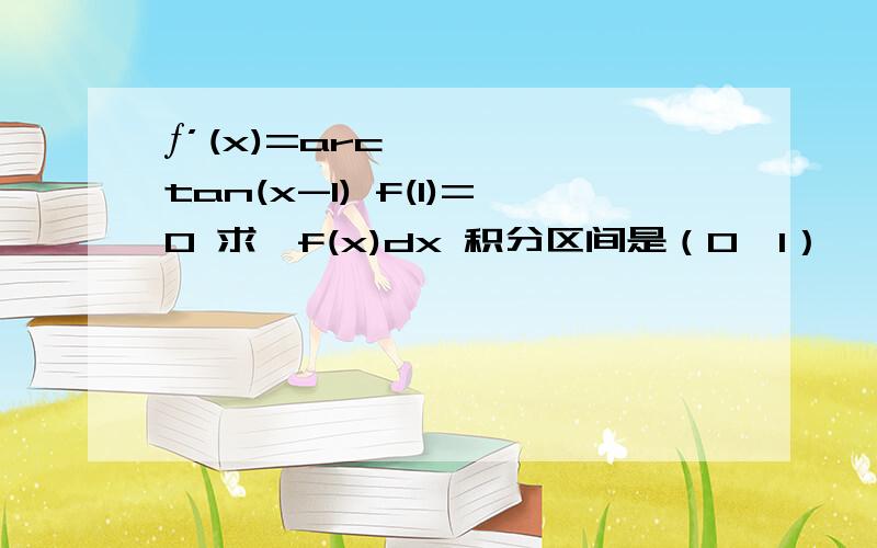 ƒ’(x)=arctan(x-1) f(1)=0 求∫f(x)dx 积分区间是（0,1）