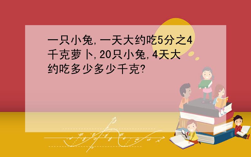 一只小兔,一天大约吃5分之4千克萝卜,20只小兔,4天大约吃多少多少千克?