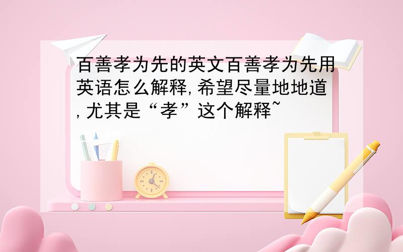 百善孝为先的英文百善孝为先用英语怎么解释,希望尽量地地道,尤其是“孝”这个解释~