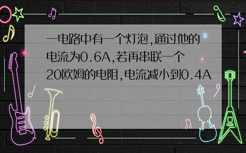 一电路中有一个灯泡,通过他的电流为0.6A,若再串联一个20欧姆的电阻,电流减小到0.4A