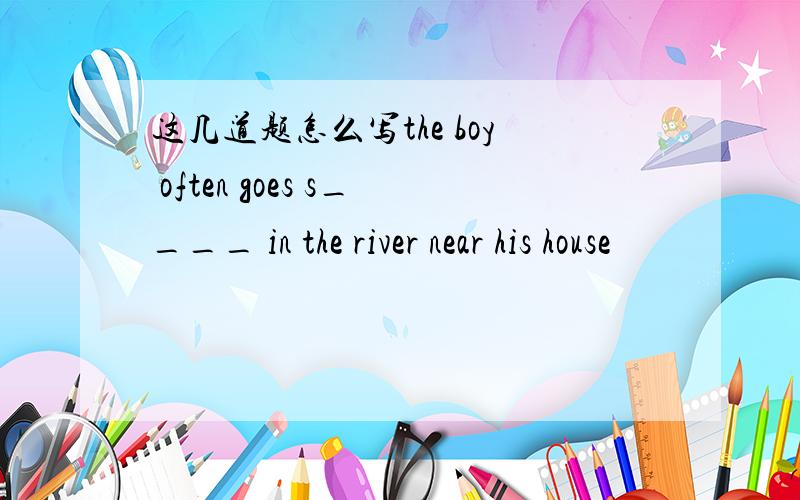 这几道题怎么写the boy often goes s____ in the river near his house