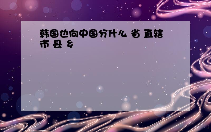 韩国也向中国分什么 省 直辖市 县 乡