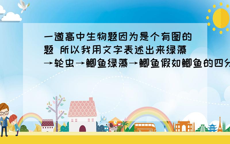 一道高中生物题因为是个有图的题 所以我用文字表述出来绿藻→轮虫→鲫鱼绿藻→鲫鱼假如鲫鱼的四分之一食物来自绿藻，二分之一来