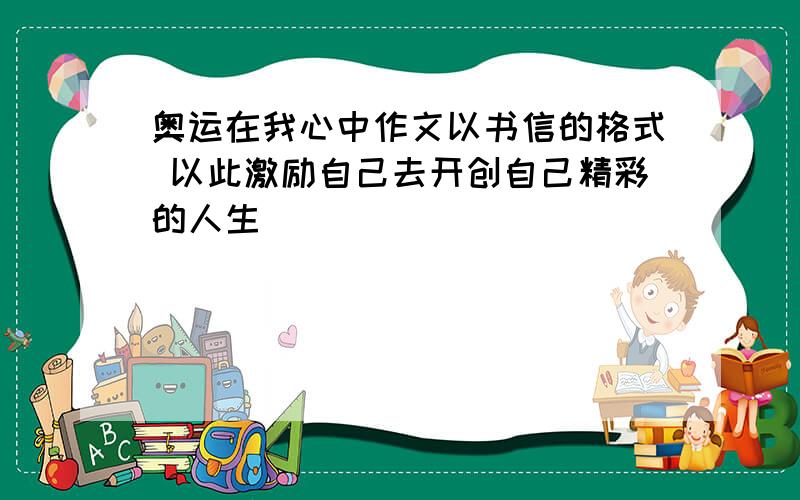 奥运在我心中作文以书信的格式 以此激励自己去开创自己精彩的人生