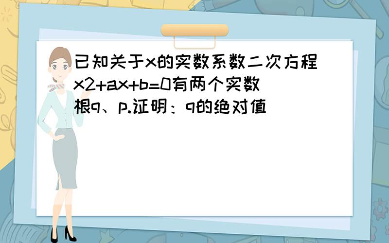 已知关于x的实数系数二次方程x2+ax+b=0有两个实数根q、p.证明：q的绝对值