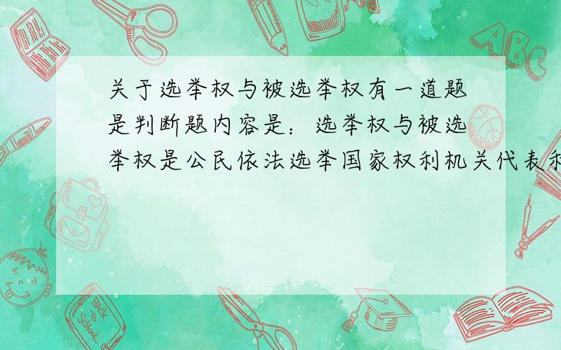 关于选举权与被选举权有一道题是判断题内容是：选举权与被选举权是公民依法选举国家权利机关代表和特定国家机关公职人员的权利,