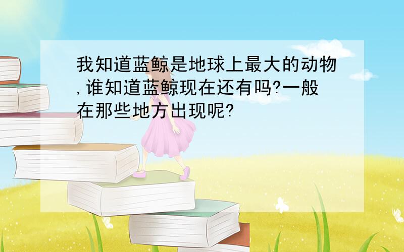 我知道蓝鲸是地球上最大的动物,谁知道蓝鲸现在还有吗?一般在那些地方出现呢?