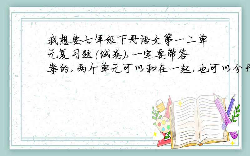 我想要七年级下册语文第一二单元复习题（试卷）,一定要带答案的,两个单元可以和在一起,也可以分开!快