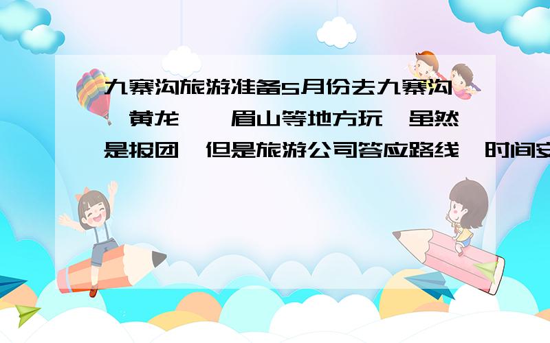 九寨沟旅游准备5月份去九寨沟、黄龙、峨眉山等地方玩,虽然是报团,但是旅游公司答应路线、时间安排由我们定（因为这个团都是我