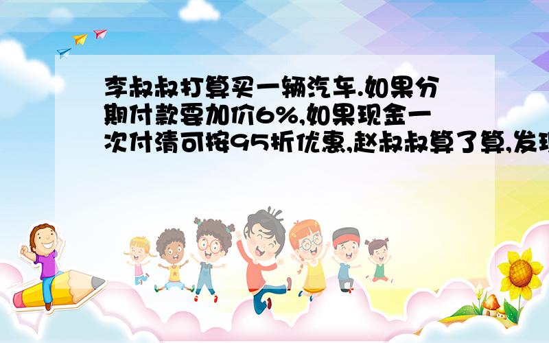 李叔叔打算买一辆汽车.如果分期付款要加价6%,如果现金一次付清可按95折优惠,赵叔叔算了算,发现分期付款