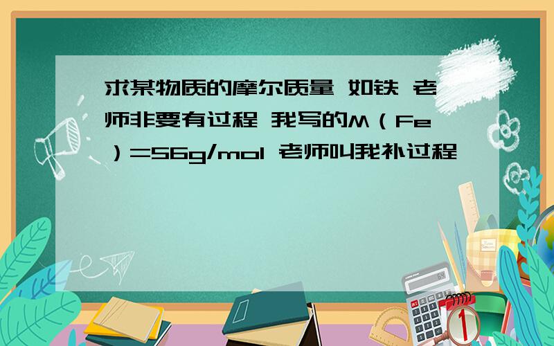 求某物质的摩尔质量 如铁 老师非要有过程 我写的M（Fe）=56g/mol 老师叫我补过程