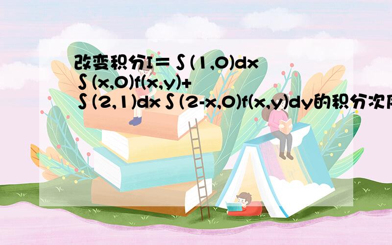 改变积分I＝∫(1,0)dx∫(x,0)f(x,y)+ ∫(2,1)dx∫(2-x,0)f(x,y)dy的积分次序