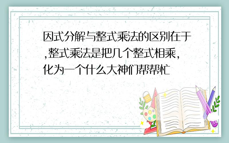 因式分解与整式乘法的区别在于,整式乘法是把几个整式相乘,化为一个什么大神们帮帮忙