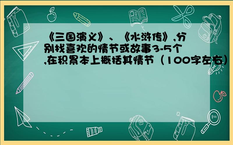 《三国演义》、《水浒传》,分别找喜欢的情节或故事3-5个,在积累本上概括其情节（100字左右）