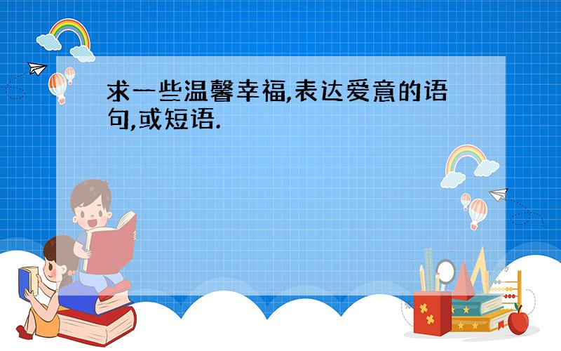 求一些温馨幸福,表达爱意的语句,或短语.