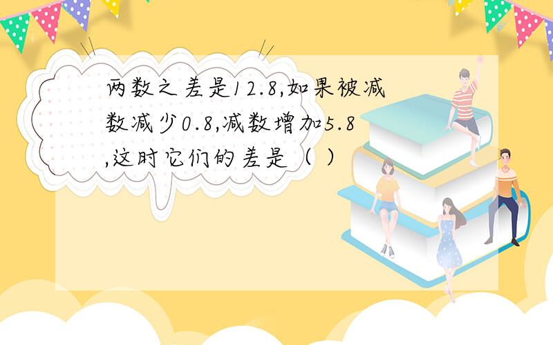 两数之差是12.8,如果被减数减少0.8,减数增加5.8,这时它们的差是（ ）