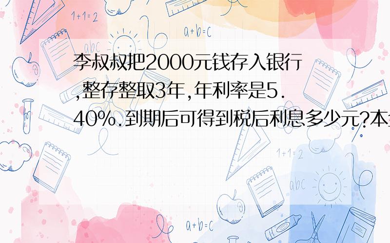 李叔叔把2000元钱存入银行,整存整取3年,年利率是5.40％.到期后可得到税后利息多少元?本金和税后利息一共是多少元?