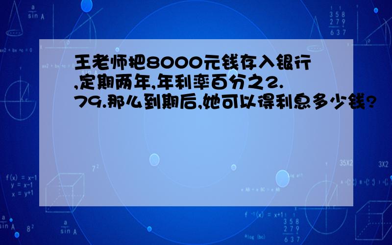 王老师把8000元钱存入银行,定期两年,年利率百分之2.79.那么到期后,她可以得利息多少钱?