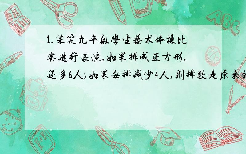 1.某笑九年级学生艺术体操比赛进行表演,如果排成正方形,还多6人；如果每排减少4人,则排数是原来的2倍还少2人,求学生的