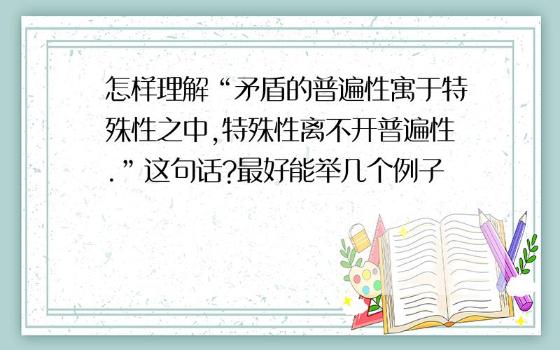 怎样理解“矛盾的普遍性寓于特殊性之中,特殊性离不开普遍性.”这句话?最好能举几个例子