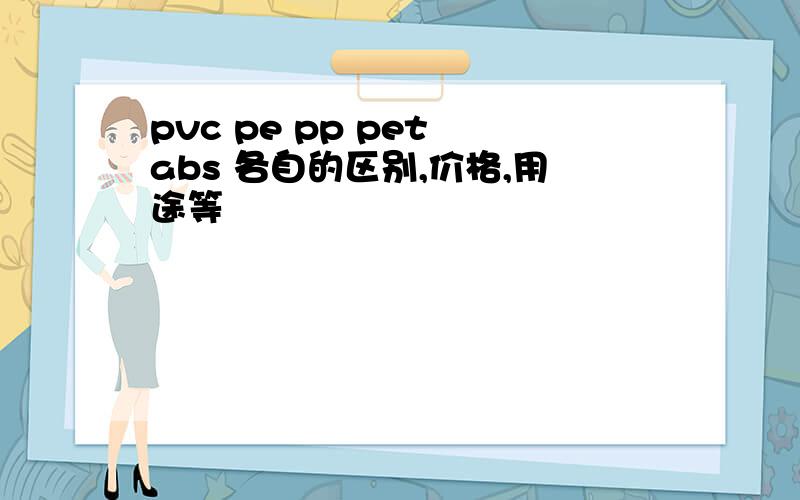 pvc pe pp pet abs 各自的区别,价格,用途等