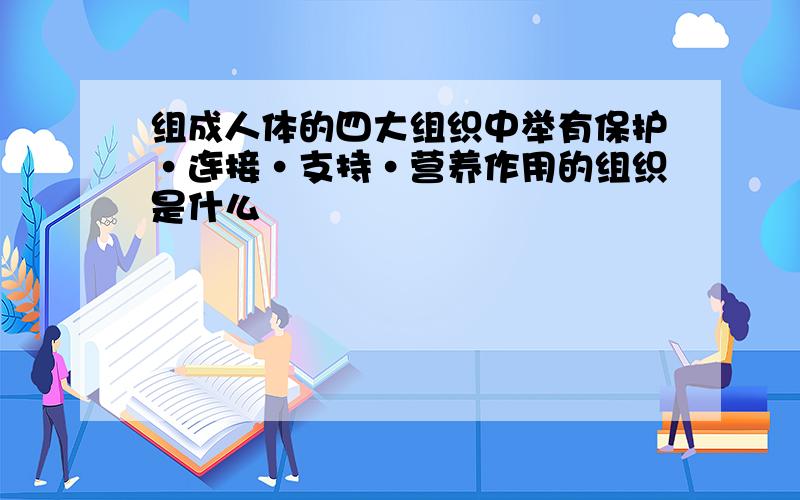 组成人体的四大组织中举有保护·连接·支持·营养作用的组织是什么