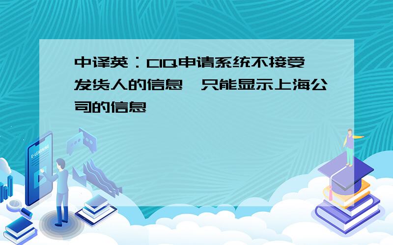 中译英：CIQ申请系统不接受发货人的信息,只能显示上海公司的信息