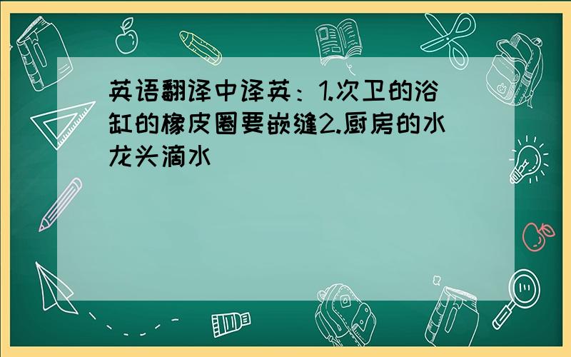 英语翻译中译英：1.次卫的浴缸的橡皮圈要嵌缝2.厨房的水龙头滴水