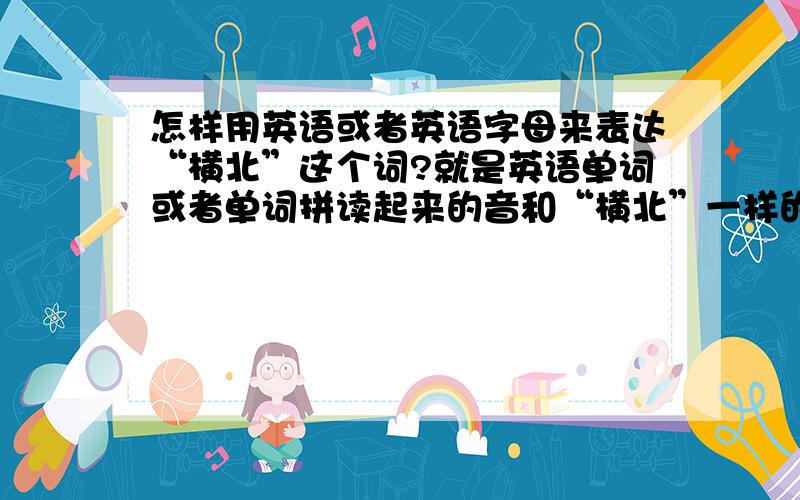 怎样用英语或者英语字母来表达“横北”这个词?就是英语单词或者单词拼读起来的音和“横北”一样的.