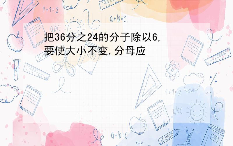 把36分之24的分子除以6,要使大小不变,分母应