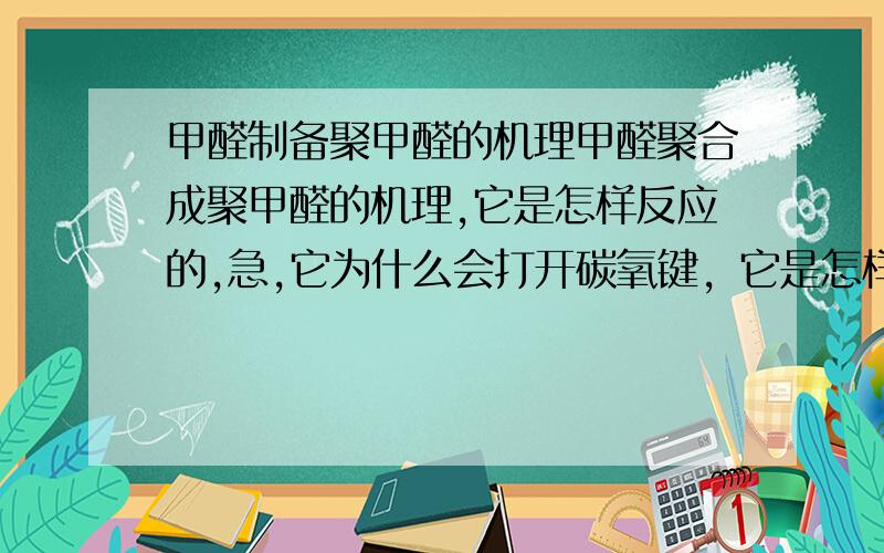 甲醛制备聚甲醛的机理甲醛聚合成聚甲醛的机理,它是怎样反应的,急,它为什么会打开碳氧键，它是怎样打开的，主要是问这个额，