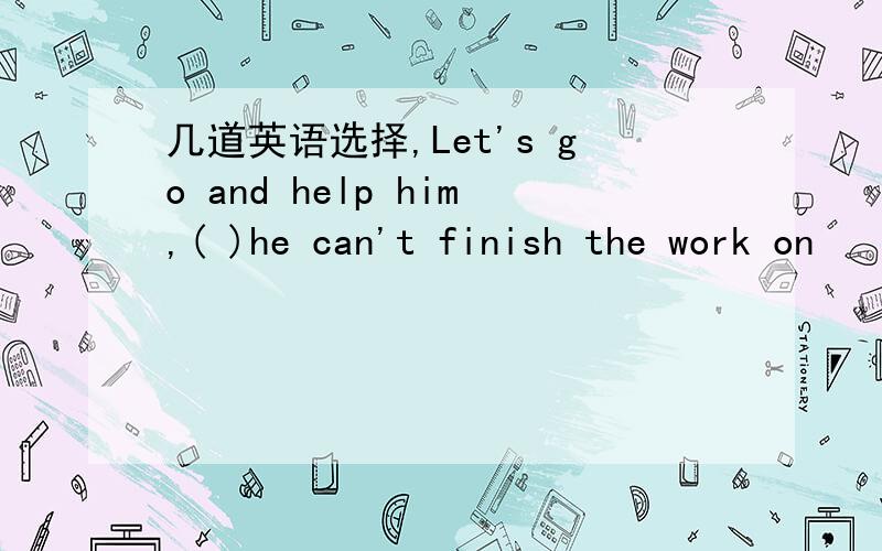 几道英语选择,Let's go and help him,( )he can't finish the work on